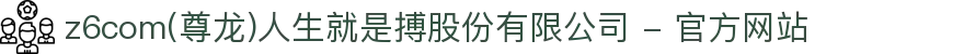 z6com(尊龙)人生就是搏股份有限公司 - 官方网站